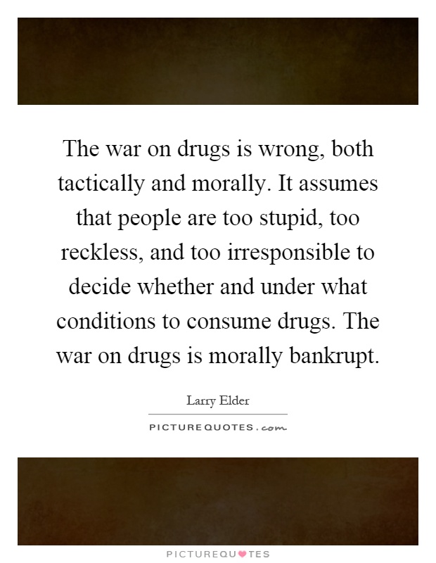 The war on drugs is wrong, both tactically and morally. It assumes that people are too stupid, too reckless, and too irresponsible to decide whether and under what conditions to consume drugs. The war on drugs is morally bankrupt Picture Quote #1