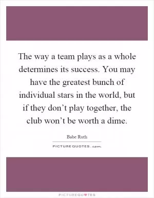 The way a team plays as a whole determines its success. You may have the greatest bunch of individual stars in the world, but if they don’t play together, the club won’t be worth a dime Picture Quote #1