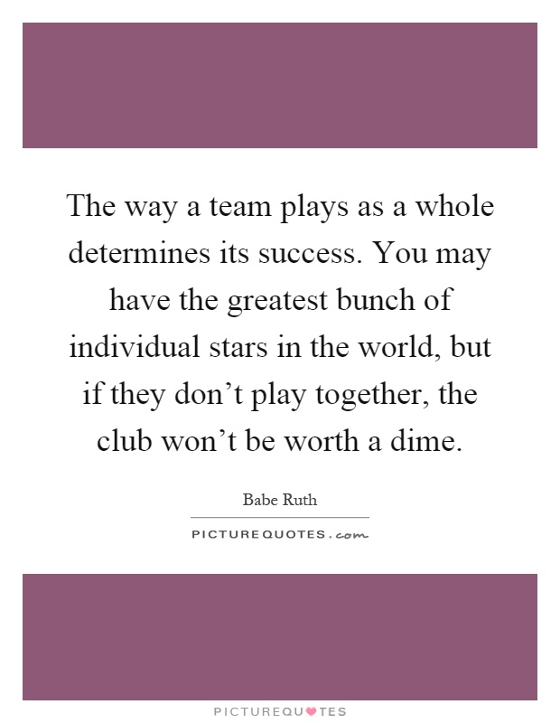 The way a team plays as a whole determines its success. You may have the greatest bunch of individual stars in the world, but if they don't play together, the club won't be worth a dime Picture Quote #1