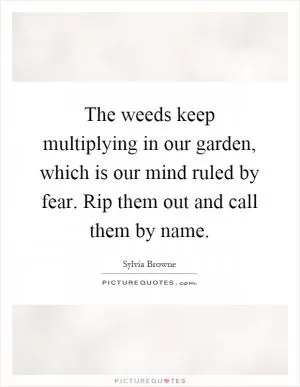 The weeds keep multiplying in our garden, which is our mind ruled by fear. Rip them out and call them by name Picture Quote #1