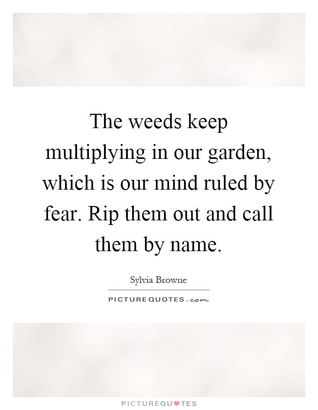 The weeds keep multiplying in our garden, which is our mind ruled by fear. Rip them out and call them by name Picture Quote #1