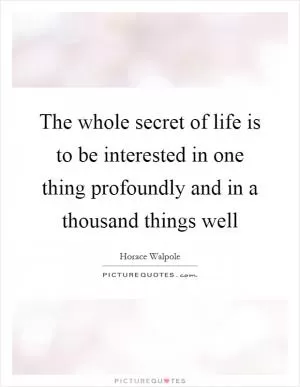 The whole secret of life is to be interested in one thing profoundly and in a thousand things well Picture Quote #1