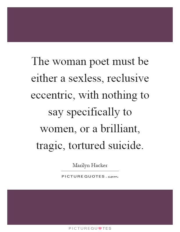 The woman poet must be either a sexless, reclusive eccentric, with nothing to say specifically to women, or a brilliant, tragic, tortured suicide Picture Quote #1