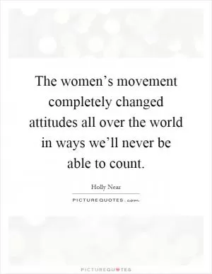 The women’s movement completely changed attitudes all over the world in ways we’ll never be able to count Picture Quote #1