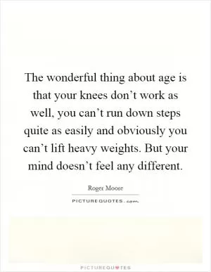 The wonderful thing about age is that your knees don’t work as well, you can’t run down steps quite as easily and obviously you can’t lift heavy weights. But your mind doesn’t feel any different Picture Quote #1