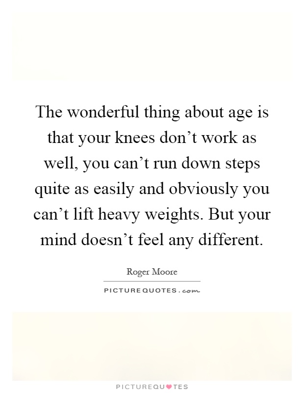 The wonderful thing about age is that your knees don't work as well, you can't run down steps quite as easily and obviously you can't lift heavy weights. But your mind doesn't feel any different Picture Quote #1