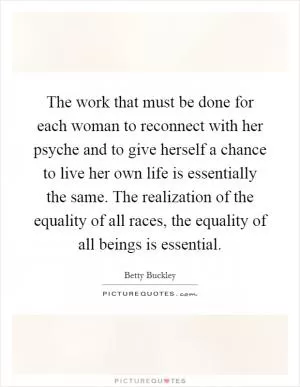 The work that must be done for each woman to reconnect with her psyche and to give herself a chance to live her own life is essentially the same. The realization of the equality of all races, the equality of all beings is essential Picture Quote #1
