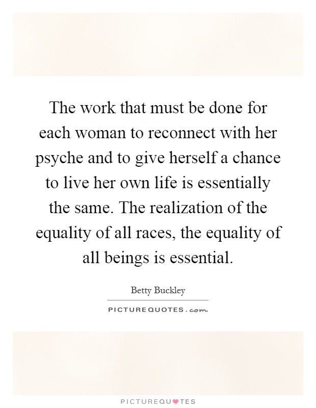The work that must be done for each woman to reconnect with her psyche and to give herself a chance to live her own life is essentially the same. The realization of the equality of all races, the equality of all beings is essential Picture Quote #1