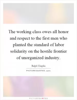 The working class owes all honor and respect to the first men who planted the standard of labor solidarity on the hostile frontier of unorganized industry Picture Quote #1