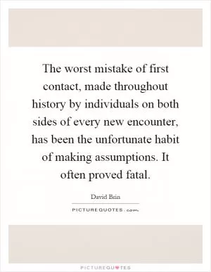 The worst mistake of first contact, made throughout history by individuals on both sides of every new encounter, has been the unfortunate habit of making assumptions. It often proved fatal Picture Quote #1