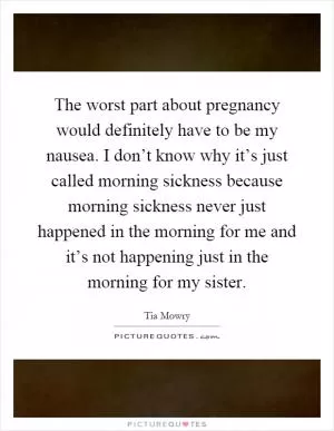 The worst part about pregnancy would definitely have to be my nausea. I don’t know why it’s just called morning sickness because morning sickness never just happened in the morning for me and it’s not happening just in the morning for my sister Picture Quote #1