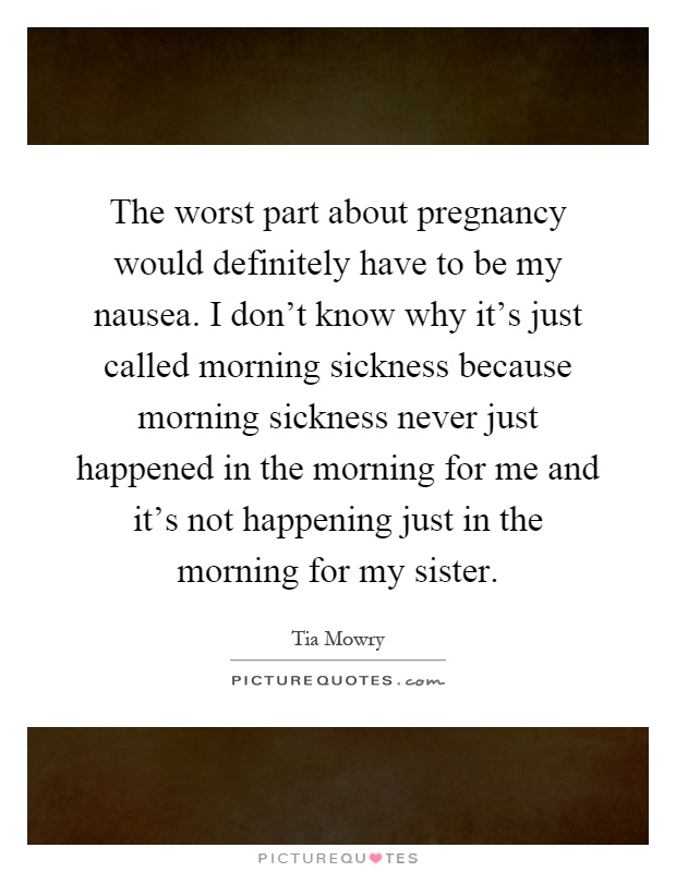 The worst part about pregnancy would definitely have to be my nausea. I don't know why it's just called morning sickness because morning sickness never just happened in the morning for me and it's not happening just in the morning for my sister Picture Quote #1