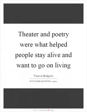 Theater and poetry were what helped people stay alive and want to go on living Picture Quote #1