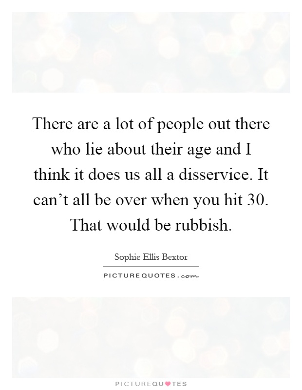 There are a lot of people out there who lie about their age and I think it does us all a disservice. It can't all be over when you hit 30. That would be rubbish Picture Quote #1