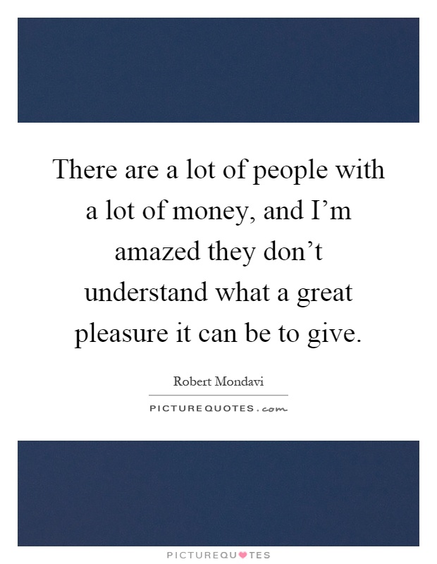 There are a lot of people with a lot of money, and I'm amazed they don't understand what a great pleasure it can be to give Picture Quote #1