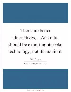There are better alternatives,... Australia should be exporting its solar technology, not its uranium Picture Quote #1