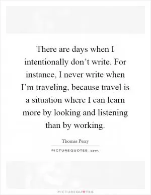 There are days when I intentionally don’t write. For instance, I never write when I’m traveling, because travel is a situation where I can learn more by looking and listening than by working Picture Quote #1