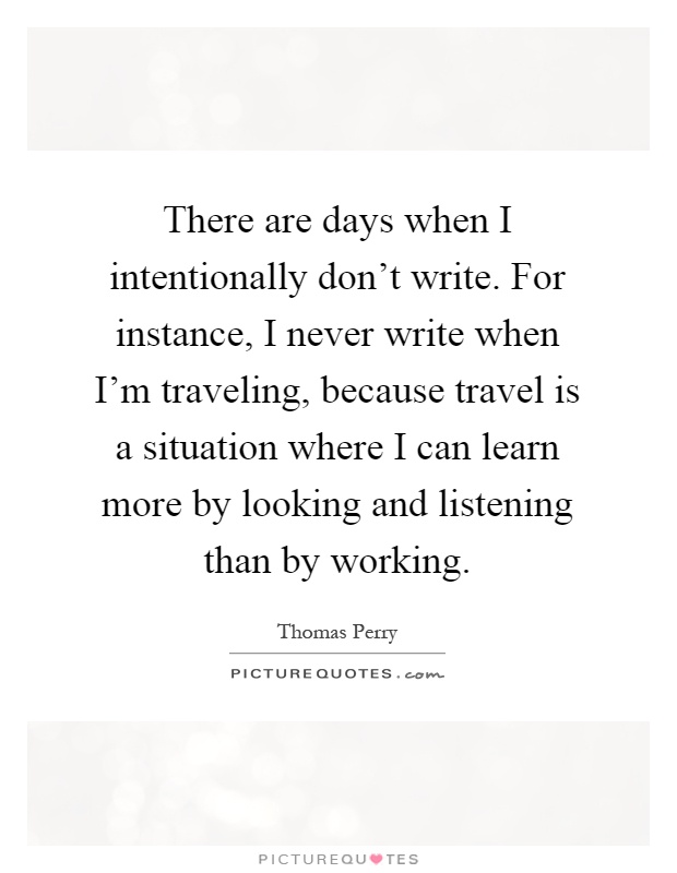 There are days when I intentionally don't write. For instance, I never write when I'm traveling, because travel is a situation where I can learn more by looking and listening than by working Picture Quote #1