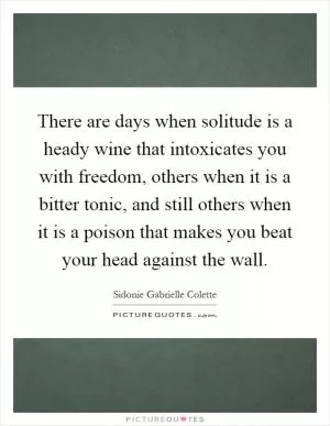 There are days when solitude is a heady wine that intoxicates you with freedom, others when it is a bitter tonic, and still others when it is a poison that makes you beat your head against the wall Picture Quote #1