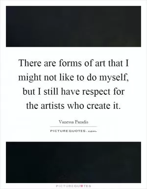 There are forms of art that I might not like to do myself, but I still have respect for the artists who create it Picture Quote #1