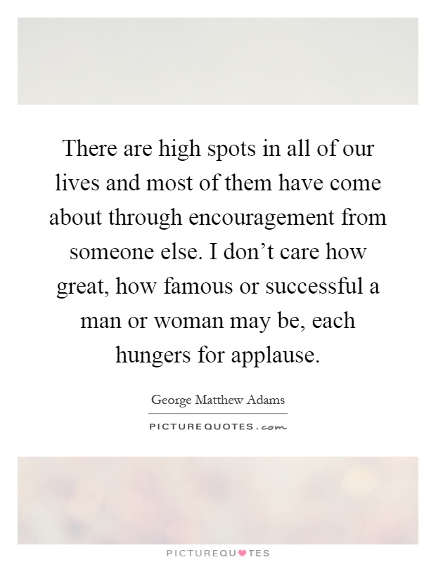 There are high spots in all of our lives and most of them have come about through encouragement from someone else. I don't care how great, how famous or successful a man or woman may be, each hungers for applause Picture Quote #1