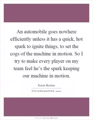 An automobile goes nowhere efficiently unless it has a quick, hot spark to ignite things, to set the cogs of the machine in motion. So I try to make every player on my team feel he’s the spark keeping our machine in motion Picture Quote #1