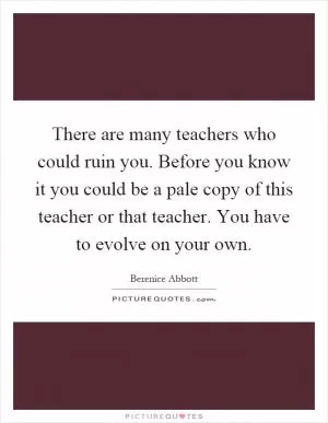 There are many teachers who could ruin you. Before you know it you could be a pale copy of this teacher or that teacher. You have to evolve on your own Picture Quote #1