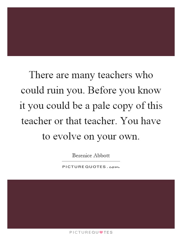 There are many teachers who could ruin you. Before you know it you could be a pale copy of this teacher or that teacher. You have to evolve on your own Picture Quote #1