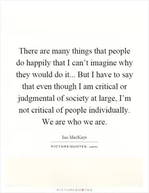 There are many things that people do happily that I can’t imagine why they would do it... But I have to say that even though I am critical or judgmental of society at large, I’m not critical of people individually. We are who we are Picture Quote #1