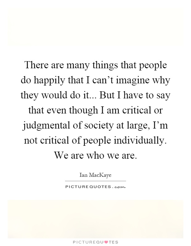 There are many things that people do happily that I can't imagine why they would do it... But I have to say that even though I am critical or judgmental of society at large, I'm not critical of people individually. We are who we are Picture Quote #1