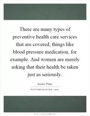 There are many types of preventive health care services that are covered, things like blood pressure medication, for example. And women are merely asking that their health be taken just as seriously Picture Quote #1