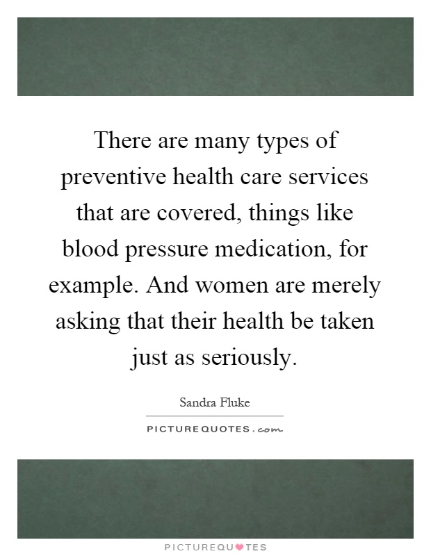 There are many types of preventive health care services that are covered, things like blood pressure medication, for example. And women are merely asking that their health be taken just as seriously Picture Quote #1
