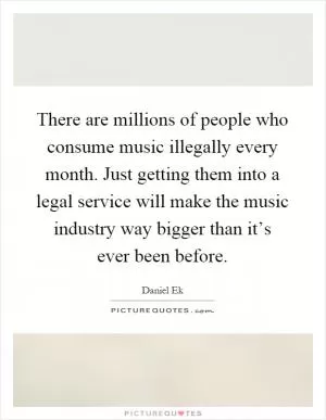 There are millions of people who consume music illegally every month. Just getting them into a legal service will make the music industry way bigger than it’s ever been before Picture Quote #1