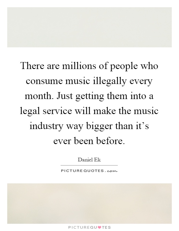There are millions of people who consume music illegally every month. Just getting them into a legal service will make the music industry way bigger than it's ever been before Picture Quote #1