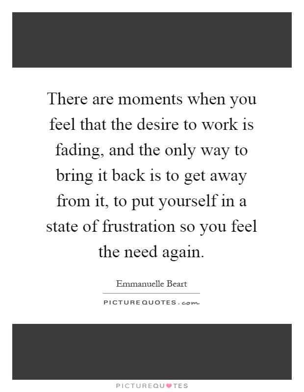 There are moments when you feel that the desire to work is fading, and the only way to bring it back is to get away from it, to put yourself in a state of frustration so you feel the need again Picture Quote #1