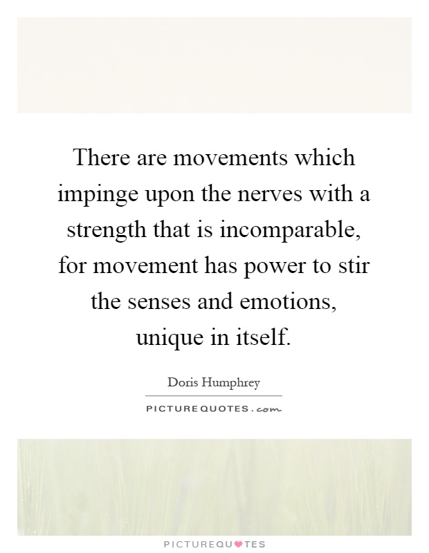 There are movements which impinge upon the nerves with a strength that is incomparable, for movement has power to stir the senses and emotions, unique in itself Picture Quote #1