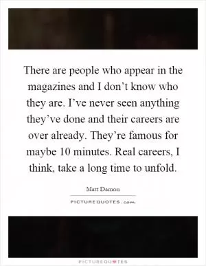 There are people who appear in the magazines and I don’t know who they are. I’ve never seen anything they’ve done and their careers are over already. They’re famous for maybe 10 minutes. Real careers, I think, take a long time to unfold Picture Quote #1