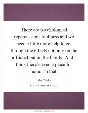 There are psychological repercussions to illness and we need a little more help to get through the effects not only on the afflicted but on the family. And I think there’s even a place for humor in that Picture Quote #1