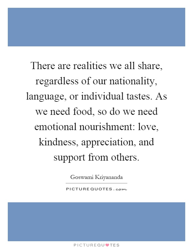 There are realities we all share, regardless of our nationality, language, or individual tastes. As we need food, so do we need emotional nourishment: love, kindness, appreciation, and support from others Picture Quote #1