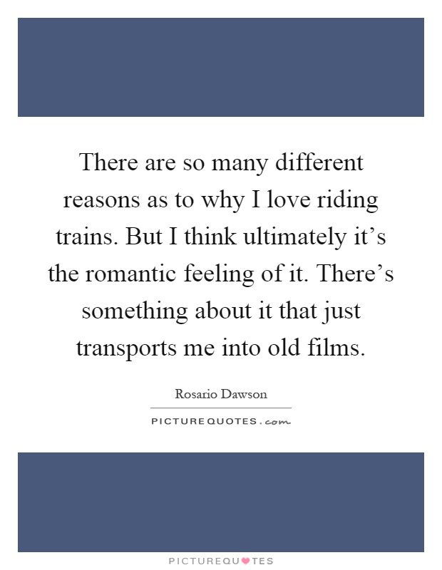 There are so many different reasons as to why I love riding trains. But I think ultimately it's the romantic feeling of it. There's something about it that just transports me into old films Picture Quote #1