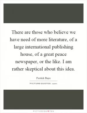 There are those who believe we have need of more literature, of a large international publishing house, of a great peace newspaper, or the like. I am rather skeptical about this idea Picture Quote #1