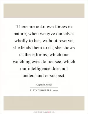 There are unknown forces in nature; when we give ourselves wholly to her, without reserve, she lends them to us; she shows us these forms, which our watching eyes do not see, which our intelligence does not understand or suspect Picture Quote #1