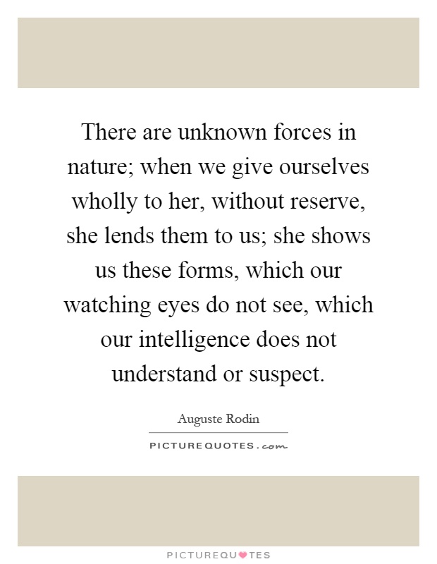 There are unknown forces in nature; when we give ourselves wholly to her, without reserve, she lends them to us; she shows us these forms, which our watching eyes do not see, which our intelligence does not understand or suspect Picture Quote #1