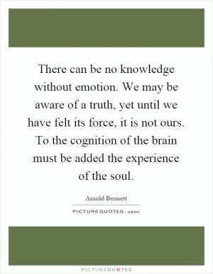 There can be no knowledge without emotion. We may be aware of a truth, yet until we have felt its force, it is not ours. To the cognition of the brain must be added the experience of the soul Picture Quote #1