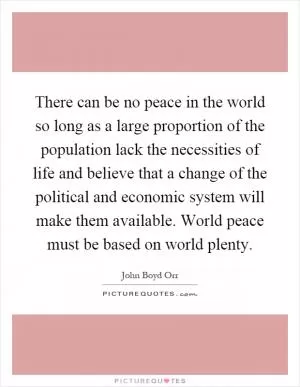 There can be no peace in the world so long as a large proportion of the population lack the necessities of life and believe that a change of the political and economic system will make them available. World peace must be based on world plenty Picture Quote #1