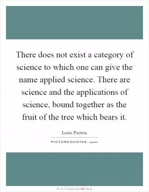 There does not exist a category of science to which one can give the name applied science. There are science and the applications of science, bound together as the fruit of the tree which bears it Picture Quote #1