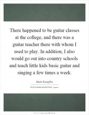 There happened to be guitar classes at the college, and there was a guitar teacher there with whom I used to play. In addition, I also would go out into country schools and teach little kids basic guitar and singing a few times a week Picture Quote #1