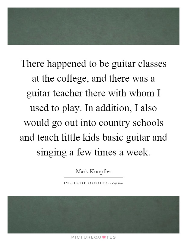 There happened to be guitar classes at the college, and there was a guitar teacher there with whom I used to play. In addition, I also would go out into country schools and teach little kids basic guitar and singing a few times a week Picture Quote #1