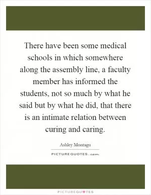 There have been some medical schools in which somewhere along the assembly line, a faculty member has informed the students, not so much by what he said but by what he did, that there is an intimate relation between curing and caring Picture Quote #1