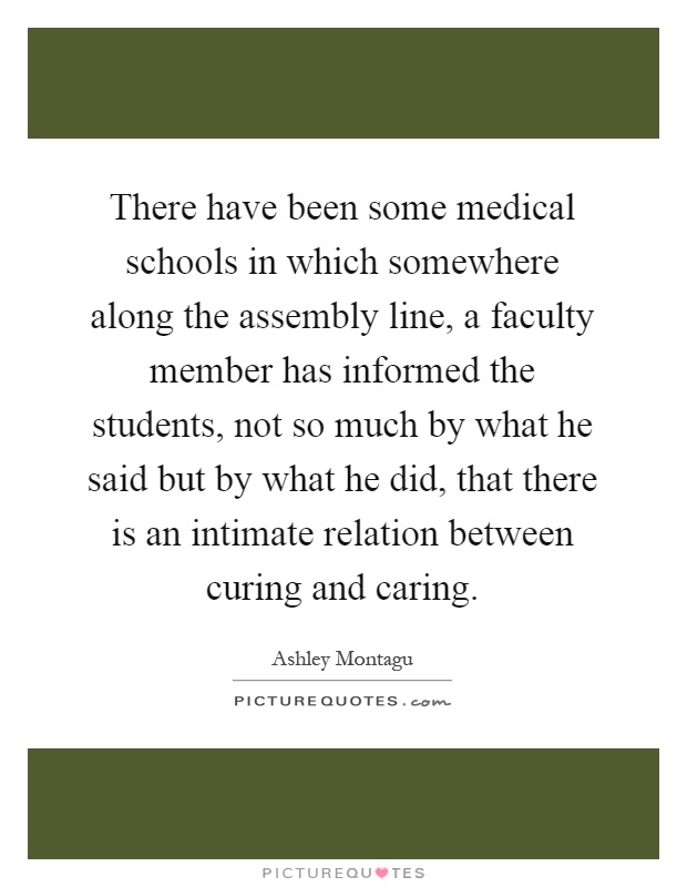 There have been some medical schools in which somewhere along the assembly line, a faculty member has informed the students, not so much by what he said but by what he did, that there is an intimate relation between curing and caring Picture Quote #1